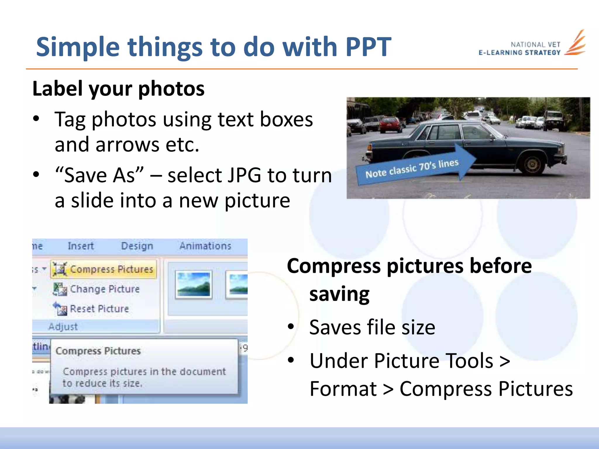 Label your photos
• Tag photos using text boxes
and arrows etc.
• “Save As” – select JPG to turn
a slide into a new picture
Simple things to do with PPT
Compress pictures before
saving
• Saves file size
• Under Picture Tools >
Format > Compress Pictures
 