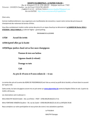 SOCIETE COLOMBOPHILE « LE RAPIDE D’ARLON »
Rue de Schoppach 59–B- 6700 ARLON - Belgique matricule 77005
Trésorier : HANZEN Claudine –rue du Castel 59 B-6700 ARLON
063/21.61.92 – 0476/64.70.04hanzen.claudine59@gmail.com
Site du RAPIDE http://www.everyoneweb.fr/rapidearlon
Chers amis,
Comme traditionnellement, nous organisons une manifestation de rencontre, à savoir notre remise des prix locaux et
championnat des nationaux du bureau d’Arlon.
Vous êtes cordialement invités à cette remise des prix et à un repas chaud qui se dérouleront :Le SAMEDI 06 février 2016 à
STOCKEM « SALLE FAMILIA » à côté de l’église – grand parking.
PROGRAMME DE LA JOURNEE
11H30 Accueil des invités
12H00Apéritif offert par la Société
12H30Repas :jambon chaud cuit au four sauce champignons
Pommes de terre aux lardons
Légumes chauds (à volonté)
Fromage ou tarte
Café
Au prix de 18 euros et 8 euros enfants de – 12 ans
La remise des prix et la vente des BONS DE PIGEONNEAUX (voir liste au verso) au profit de la Société, se feront dans le courant
de l’après-midi.
Cette année, les bons de pigeons seront mis en pré vente sur www.pigeonsbay.be vente du Rapide d’Arlon et cela à partir du
21/01 à 20 heures.
Les réservations sont à adresser à :
Mme WAUTHY-SELECK Gisèle – 28, rue d’Arlon – POST – 6700 ARLON 063/22.17.51
Mme FONTAINE-HANZEN Claudine – 59, rue du Castel – 6700 ARLON 063/21.61.92 ou 0476/64.70.04
Nous comptons sur votre participation et vous prions de croire à nos salutations sportives
Le Président
WAUTHY Georges
 