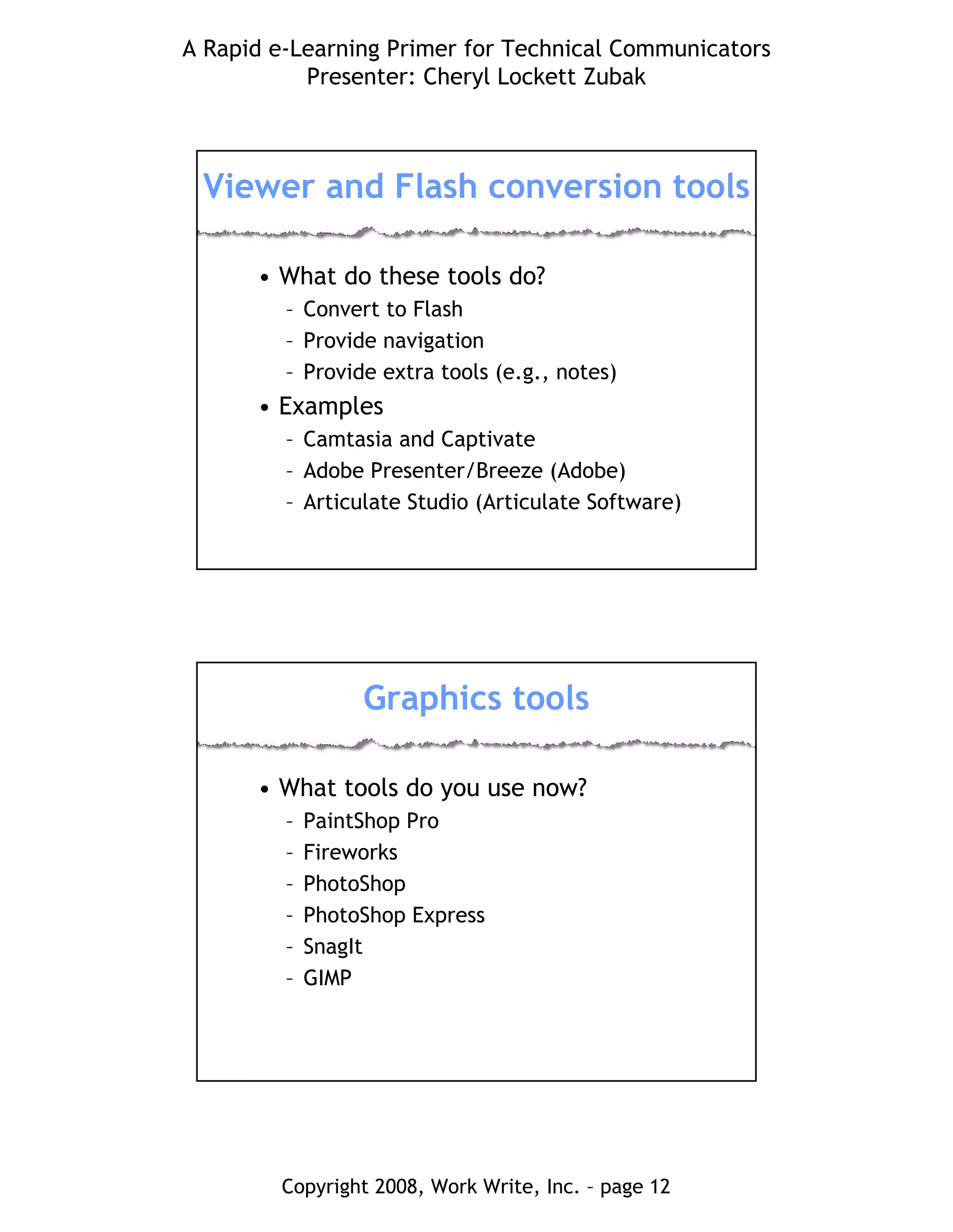 A Rapid e-Learning Primer for Technical Communicators
Presenter: Cheryl Lockett Zubak
Copyright 2008, Work Write, Inc. – page 12
Viewer and Flash conversion tools
• What do these tools do?
– Convert to Flash
– Provide navigation
– Provide extra tools (e.g., notes)
• Examples
– Camtasia and Captivate
– Adobe Presenter/Breeze (Adobe)
– Articulate Studio (Articulate Software)
Graphics tools
• What tools do you use now?
– PaintShop Pro
– Fireworks
– PhotoShop
– PhotoShop Express
– SnagIt
– GIMP
 