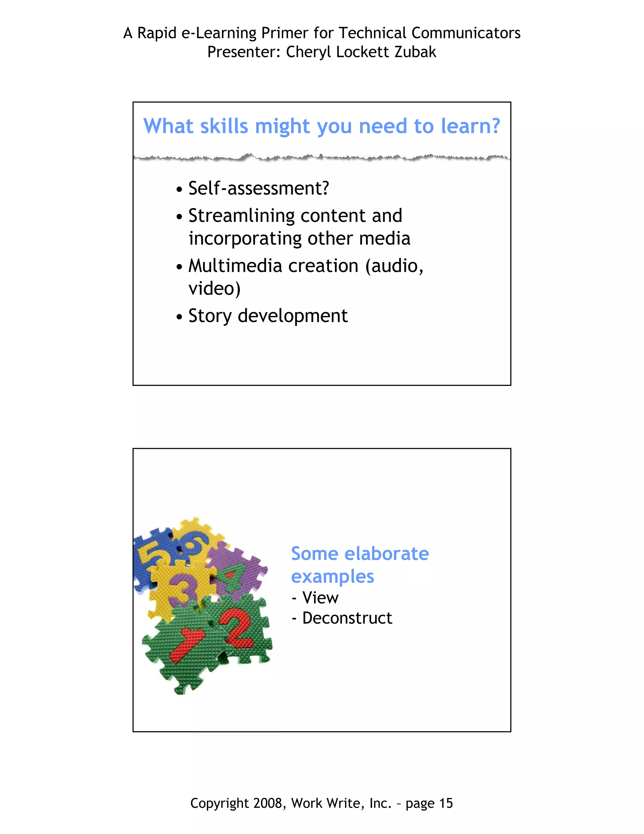 A Rapid e-Learning Primer for Technical Communicators
Presenter: Cheryl Lockett Zubak
Copyright 2008, Work Write, Inc. – page 15
What skills might you need to learn?
• Self-assessment?
• Streamlining content and
incorporating other media
• Multimedia creation (audio,
video)
• Story development
Some elaborate
examples
- View
- Deconstruct
 