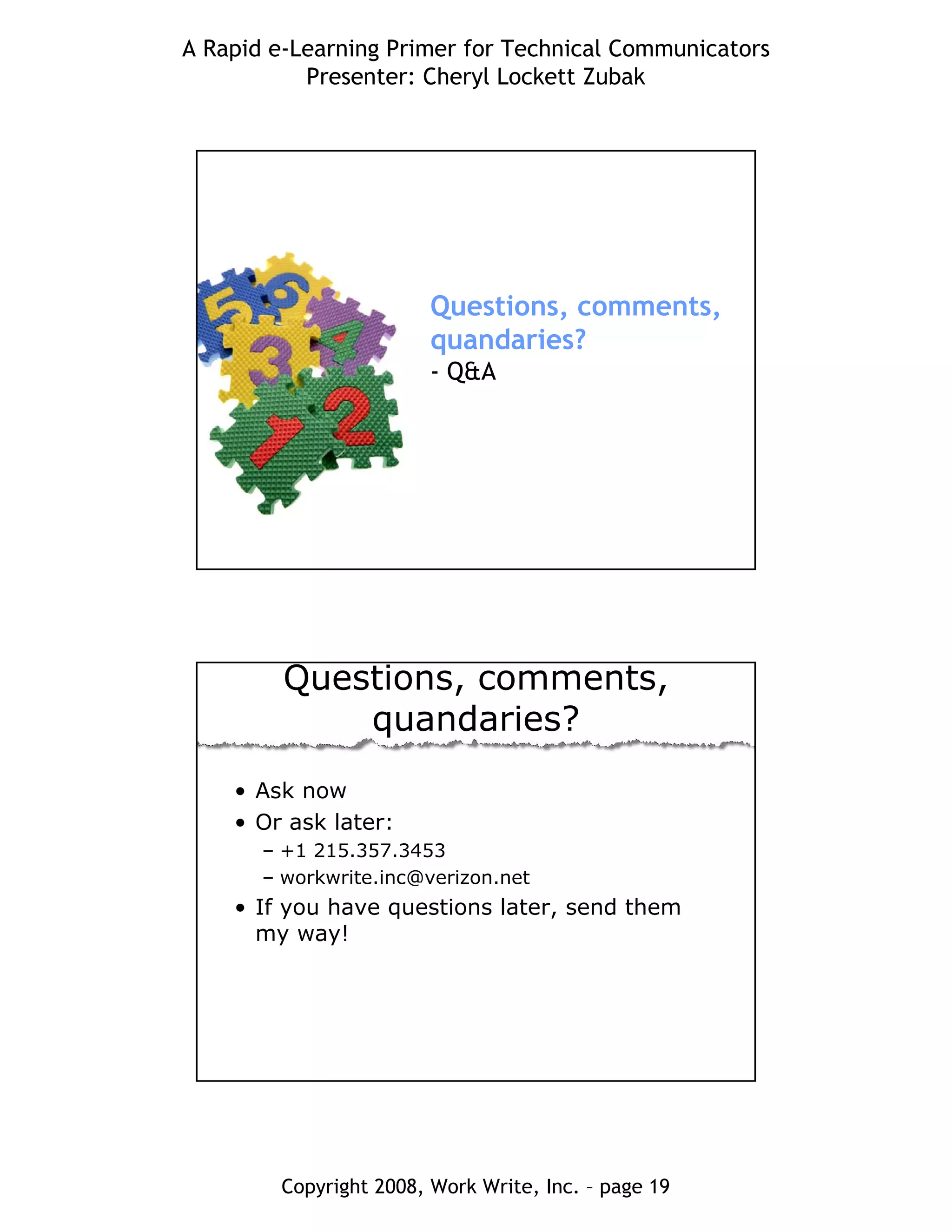A Rapid e-Learning Primer for Technical Communicators
Presenter: Cheryl Lockett Zubak
Copyright 2008, Work Write, Inc. – page 19
Questions, comments,
quandaries?
- Q&A
Questions, comments,
quandaries?
• Ask now
• Or ask later:
– +1 215.357.3453
– workwrite.inc@verizon.net
• If you have questions later, send them
my way!
 