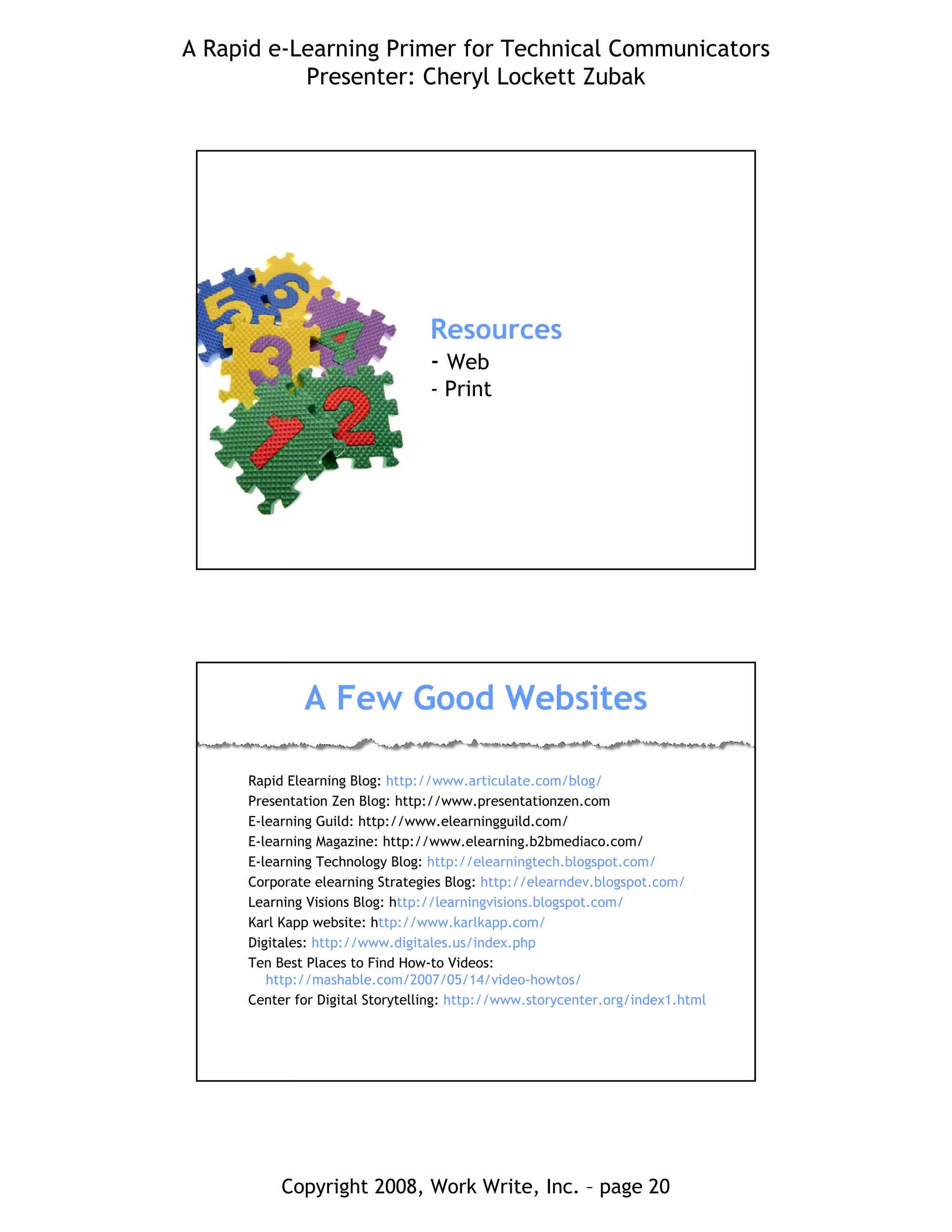 A Rapid e-Learning Primer for Technical Communicators
Presenter: Cheryl Lockett Zubak
Copyright 2008, Work Write, Inc. – page 20
Resources
- Web
- Print
A Few Good Websites
Rapid Elearning Blog: http://www.articulate.com/blog/
Presentation Zen Blog: http://www.presentationzen.com
E-learning Guild: http://www.elearningguild.com/
E-learning Magazine: http://www.elearning.b2bmediaco.com/
E-learning Technology Blog: http://elearningtech.blogspot.com/
Corporate elearning Strategies Blog: http://elearndev.blogspot.com/
Learning Visions Blog: http://learningvisions.blogspot.com/
Karl Kapp website: http://www.karlkapp.com/
Digitales: http://www.digitales.us/index.php
Ten Best Places to Find How-to Videos:
http://mashable.com/2007/05/14/video-howtos/
Center for Digital Storytelling: http://www.storycenter.org/index1.html
 