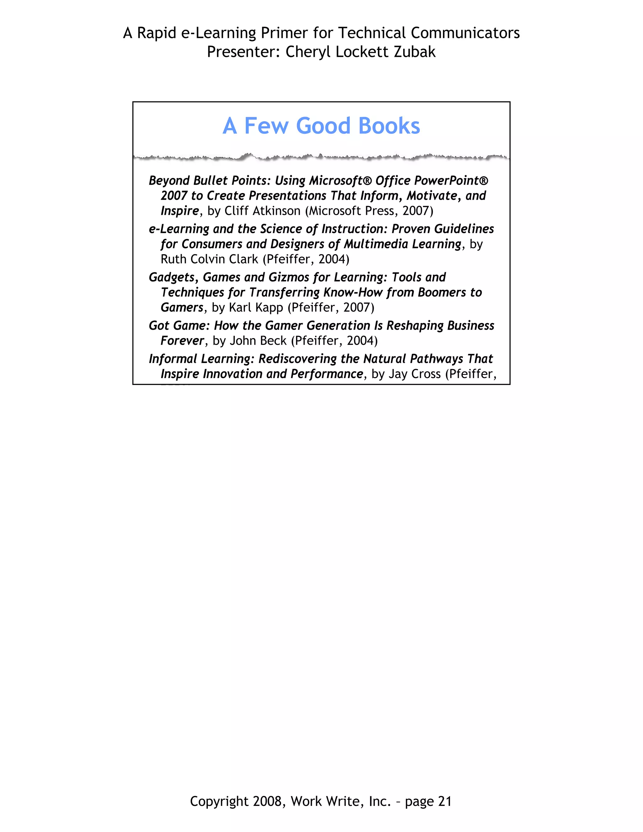 A Rapid e-Learning Primer for Technical Communicators
Presenter: Cheryl Lockett Zubak
Copyright 2008, Work Write, Inc. – page 21
A Few Good Books
Beyond Bullet Points: Using Microsoft® Office PowerPoint®
2007 to Create Presentations That Inform, Motivate, and
Inspire, by Cliff Atkinson (Microsoft Press, 2007)
e-Learning and the Science of Instruction: Proven Guidelines
for Consumers and Designers of Multimedia Learning, by
Ruth Colvin Clark (Pfeiffer, 2004)
Gadgets, Games and Gizmos for Learning: Tools and
Techniques for Transferring Know-How from Boomers to
Gamers, by Karl Kapp (Pfeiffer, 2007)
Got Game: How the Gamer Generation Is Reshaping Business
Forever, by John Beck (Pfeiffer, 2004)
Informal Learning: Rediscovering the Natural Pathways That
Inspire Innovation and Performance, by Jay Cross (Pfeiffer,
2006)
 