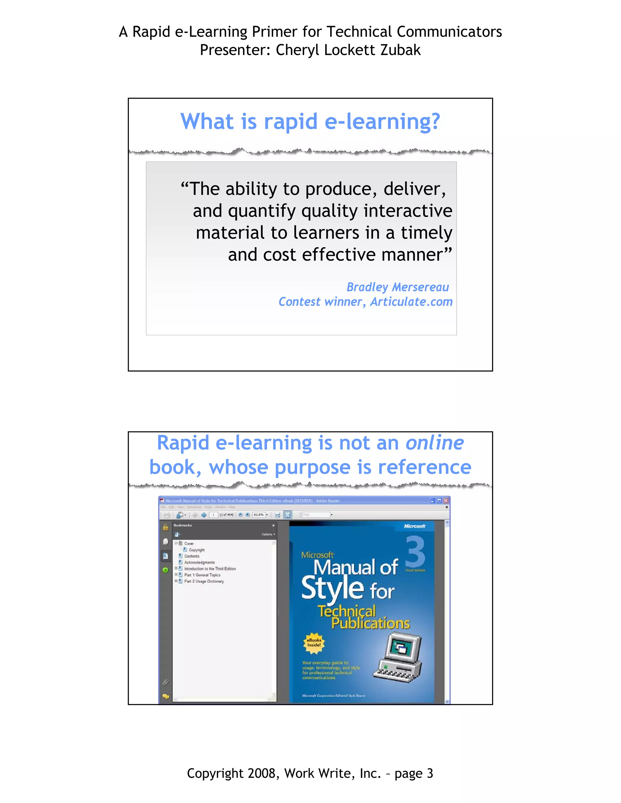 A Rapid e-Learning Primer for Technical Communicators
Presenter: Cheryl Lockett Zubak
Copyright 2008, Work Write, Inc. – page 3
What is rapid e-learning?
“The ability to produce, deliver,
and quantify quality interactive
material to learners in a timely
and cost effective manner”
Bradley Mersereau
Contest winner, Articulate.com
Rapid e-learning is not an online
book, whose purpose is reference
 