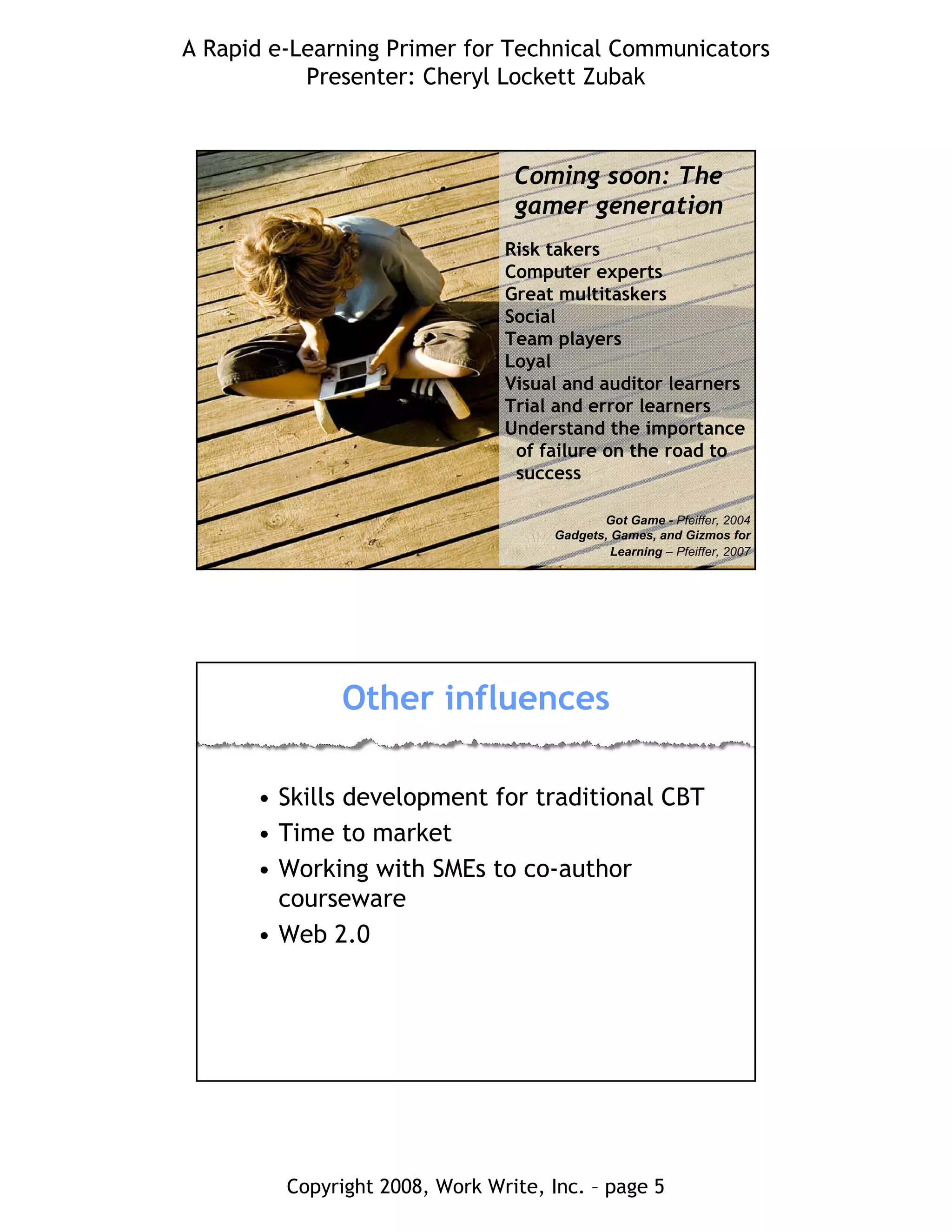 A Rapid e-Learning Primer for Technical Communicators
Presenter: Cheryl Lockett Zubak
Copyright 2008, Work Write, Inc. – page 5
Risk takers
Computer experts
Great multitaskers
Social
Team players
Loyal
Visual and auditor learners
Trial and error learners
Understand the importance
of failure on the road to
success
Got Game - Pfeiffer, 2004
Gadgets, Games, and Gizmos for
Learning – Pfeiffer, 2007
Coming soon: The
gamer generation
Other influences
• Skills development for traditional CBT
• Time to market
• Working with SMEs to co-author
courseware
• Web 2.0
 