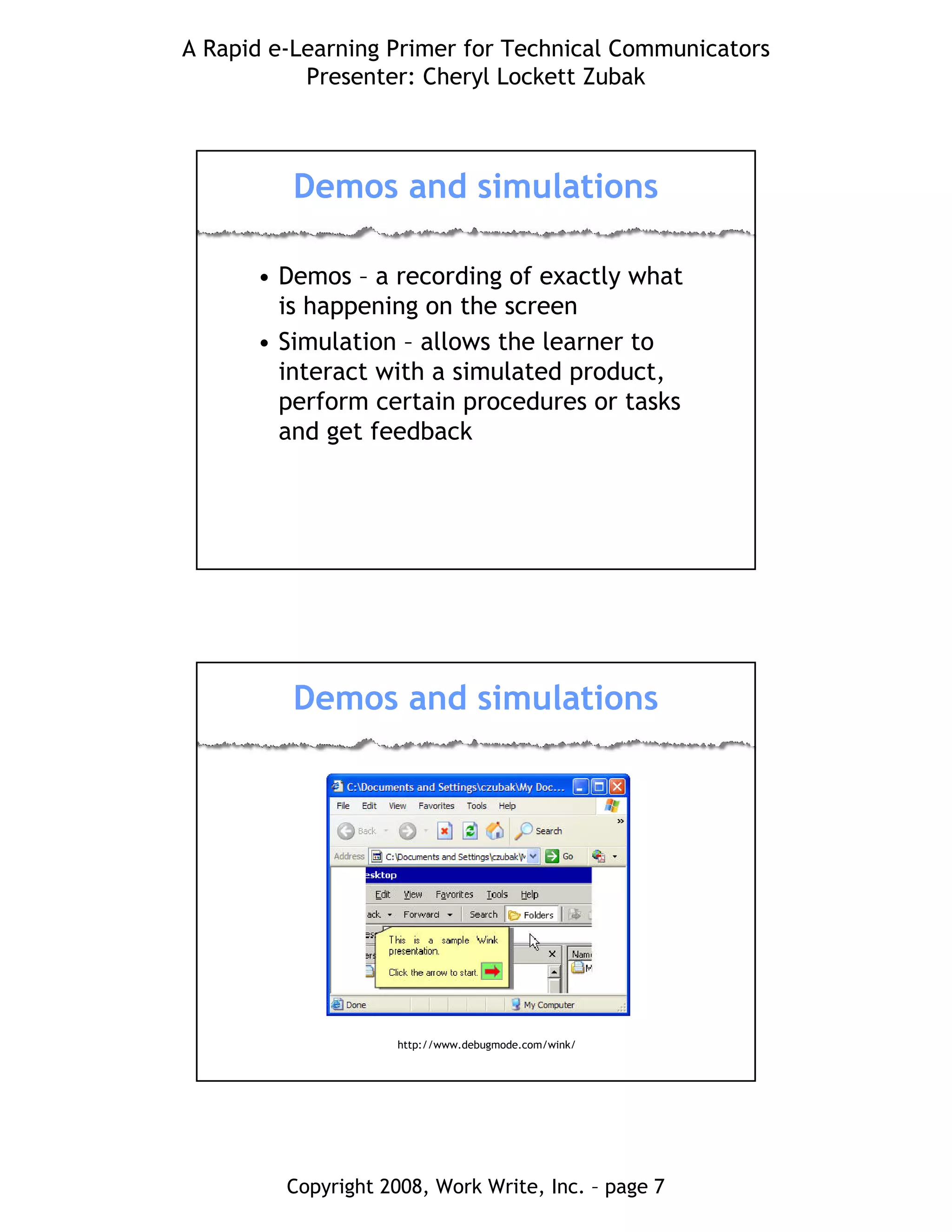 A Rapid e-Learning Primer for Technical Communicators
Presenter: Cheryl Lockett Zubak
Copyright 2008, Work Write, Inc. – page 7
Demos and simulations
• Demos – a recording of exactly what
is happening on the screen
• Simulation – allows the learner to
interact with a simulated product,
perform certain procedures or tasks
and get feedback
Demos and simulations
http://www.debugmode.com/wink/
 