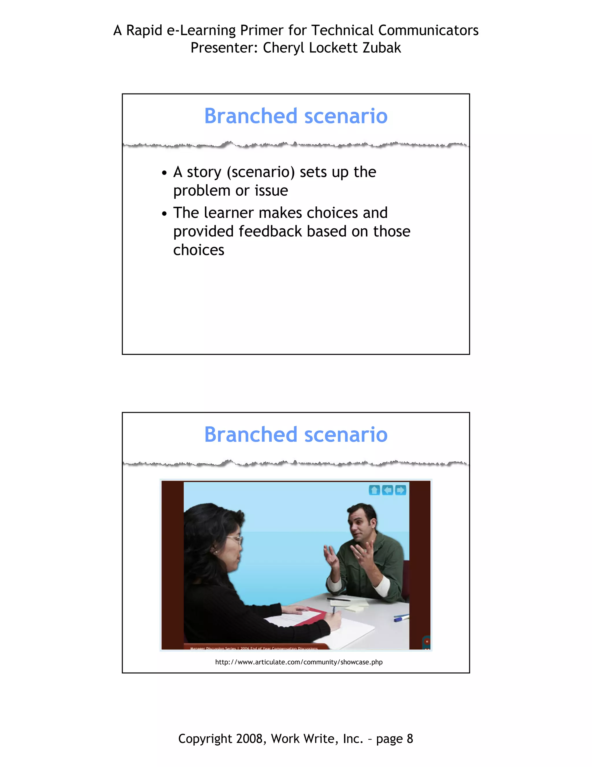 A Rapid e-Learning Primer for Technical Communicators
Presenter: Cheryl Lockett Zubak
Copyright 2008, Work Write, Inc. – page 8
Branched scenario
• A story (scenario) sets up the
problem or issue
• The learner makes choices and
provided feedback based on those
choices
Branched scenario
http://www.articulate.com/community/showcase.php
 