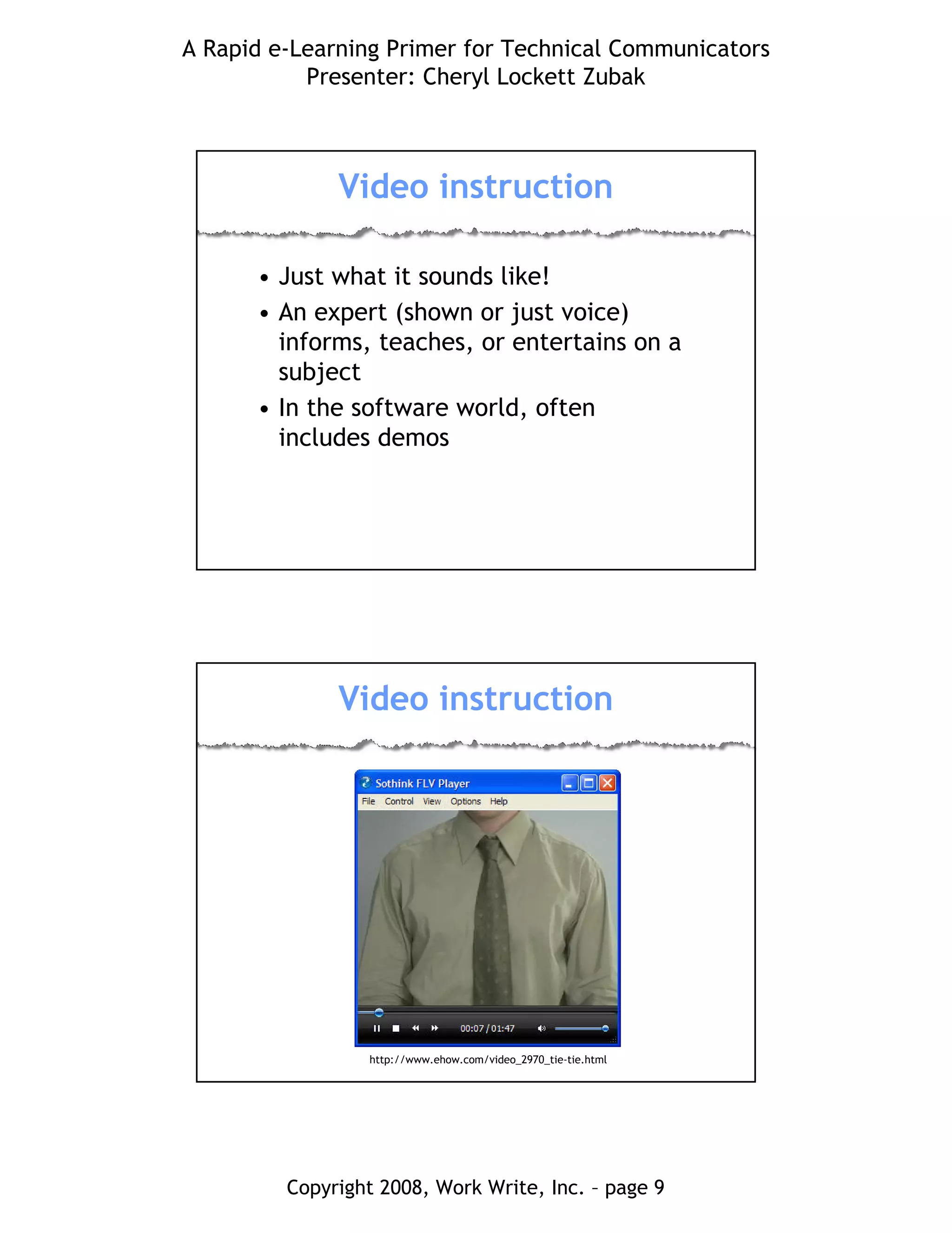 A Rapid e-Learning Primer for Technical Communicators
Presenter: Cheryl Lockett Zubak
Copyright 2008, Work Write, Inc. – page 9
Video instruction
• Just what it sounds like!
• An expert (shown or just voice)
informs, teaches, or entertains on a
subject
• In the software world, often
includes demos
Video instruction
http://www.ehow.com/video_2970_tie-tie.html
 
