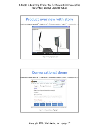 A Rapid e-Learning Primer for Technical Communicators
Presenter: Cheryl Lockett Zubak
Copyright 2008, Work Write, Inc. – page 17
Product overview with story
http://www.jingproject.com/
Conversational demo
http://www.fogcreek.com/FogBugz/
 