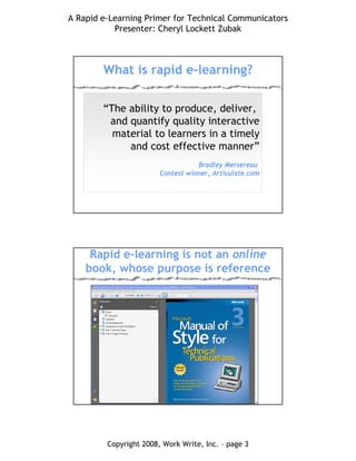 A Rapid e-Learning Primer for Technical Communicators
Presenter: Cheryl Lockett Zubak
Copyright 2008, Work Write, Inc. – page 3
What is rapid e-learning?
“The ability to produce, deliver,
and quantify quality interactive
material to learners in a timely
and cost effective manner”
Bradley Mersereau
Contest winner, Articulate.com
Rapid e-learning is not an online
book, whose purpose is reference
 