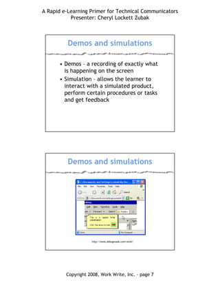 A Rapid e-Learning Primer for Technical Communicators
Presenter: Cheryl Lockett Zubak
Copyright 2008, Work Write, Inc. – page 7
Demos and simulations
• Demos – a recording of exactly what
is happening on the screen
• Simulation – allows the learner to
interact with a simulated product,
perform certain procedures or tasks
and get feedback
Demos and simulations
http://www.debugmode.com/wink/
 