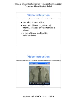 A Rapid e-Learning Primer for Technical Communicators
Presenter: Cheryl Lockett Zubak
Copyright 2008, Work Write, Inc. – page 9
Video instruction
• Just what it sounds like!
• An expert (shown or just voice)
informs, teaches, or entertains on a
subject
• In the software world, often
includes demos
Video instruction
http://www.ehow.com/video_2970_tie-tie.html
 