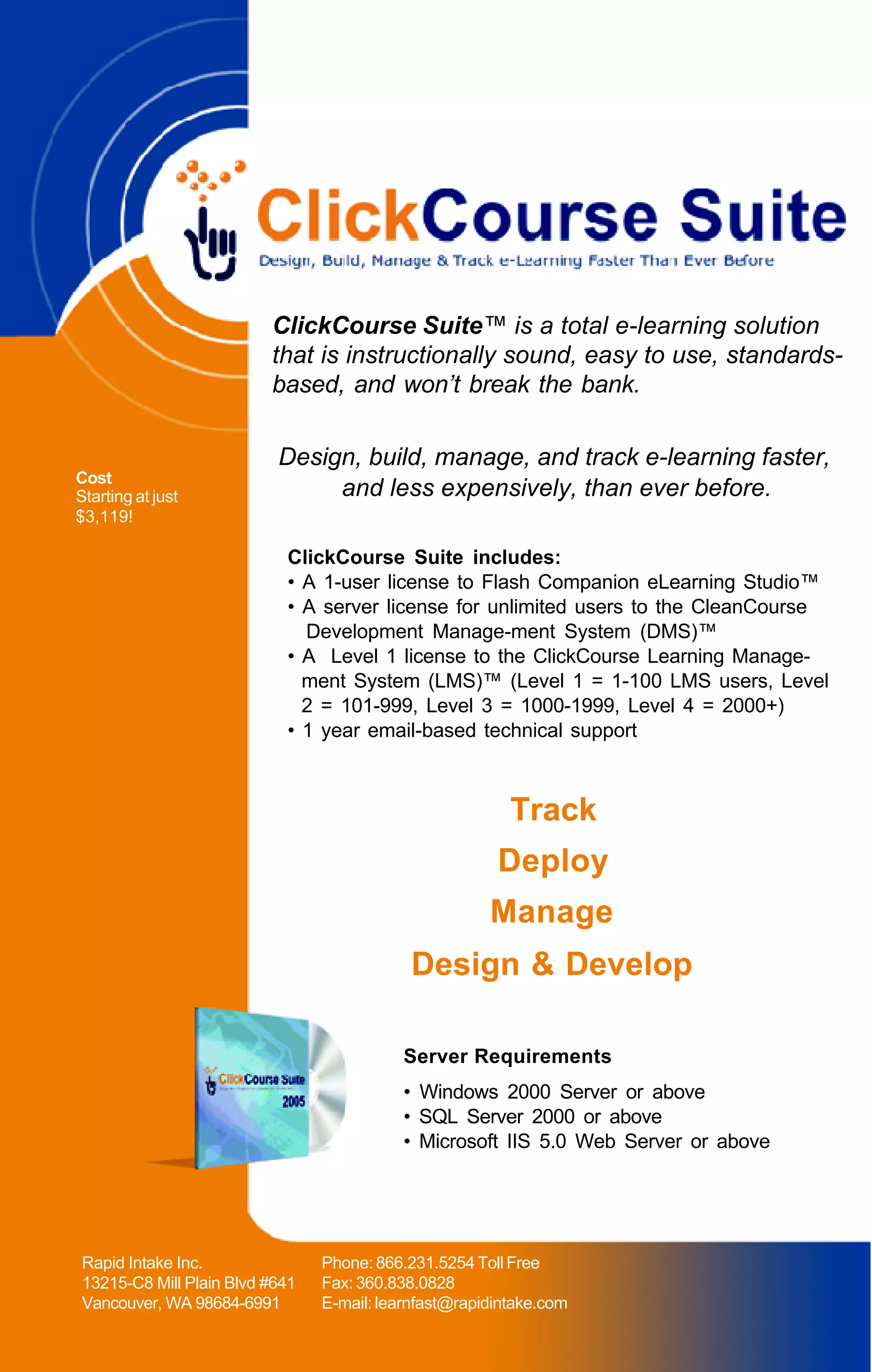 ClickCourse Suite™ is a total e-learning solution
                         that is instructionally sound, easy to use, standards-
                         based, and won’t break the bank.

                          Design, build, manage, and track e-learning faster,
Cost
Starting at just               and less expensively, than ever before.
$3,119!

                           ClickCourse Suite includes:
                           • A 1-user license to Flash Companion eLearning Studio™
                           • A server license for unlimited users to the CleanCourse
                             Development Manage-ment System (DMS)™
                           • A Level 1 license to the ClickCourse Learning Manage-
                             ment System (LMS)™ (Level 1 = 1-100 LMS users, Level
                             2 = 101-999, Level 3 = 1000-1999, Level 4 = 2000+)
                           • 1 year email-based technical support



                                                         Track
                                                       Deploy
                                                      Manage
                                            Design & Develop

                                          Server Requirements
                                          • Windows 2000 Server or above
                                          • SQL Server 2000 or above
                                          • Microsoft IIS 5.0 Web Server or above




Rapid Intake Inc.               Phone: 866.231.5254 Toll Free
13215-C8 Mill Plain Blvd #641   Fax: 360.838.0828
Vancouver, WA 98684-6991        E-mail: learnfast@rapidintake.com
 
