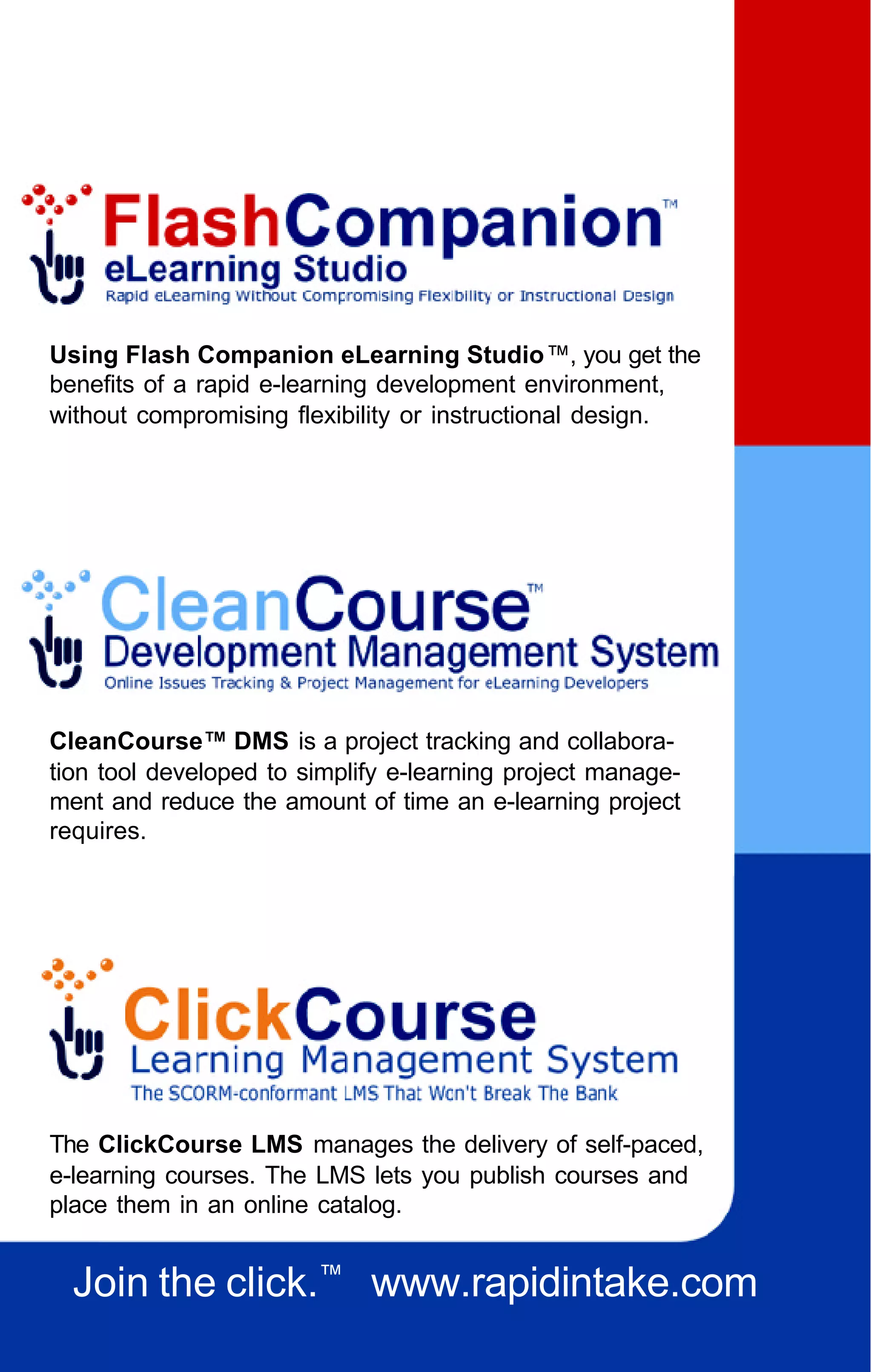 Using Flash Companion eLearning Studio™, you get the
benefits of a rapid e-learning development environment,
without compromising flexibility or instructional design.




CleanCourse™ DMS is a project tracking and collabora-
tion tool developed to simplify e-learning project manage-
ment and reduce the amount of time an e-learning project
requires.




The ClickCourse LMS manages the delivery of self-paced,
e-learning courses. The LMS lets you publish courses and
place them in an online catalog.


  Join the click.™ www.rapidintake.com
 