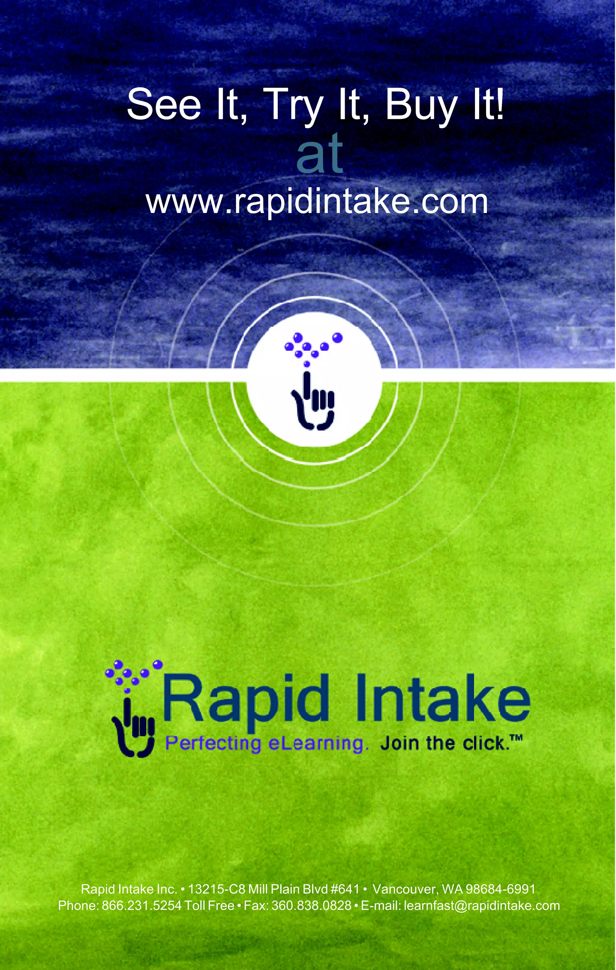 See It, Try It, Buy It!
                                        at
              www.rapidintake.com




   Rapid Intake Inc. • 13215-C8 Mill Plain Blvd #641 • Vancouver, WA 98684-6991
Phone: 866.231.5254 Toll Free • Fax: 360.838.0828 • E-mail: learnfast@rapidintake.com
 