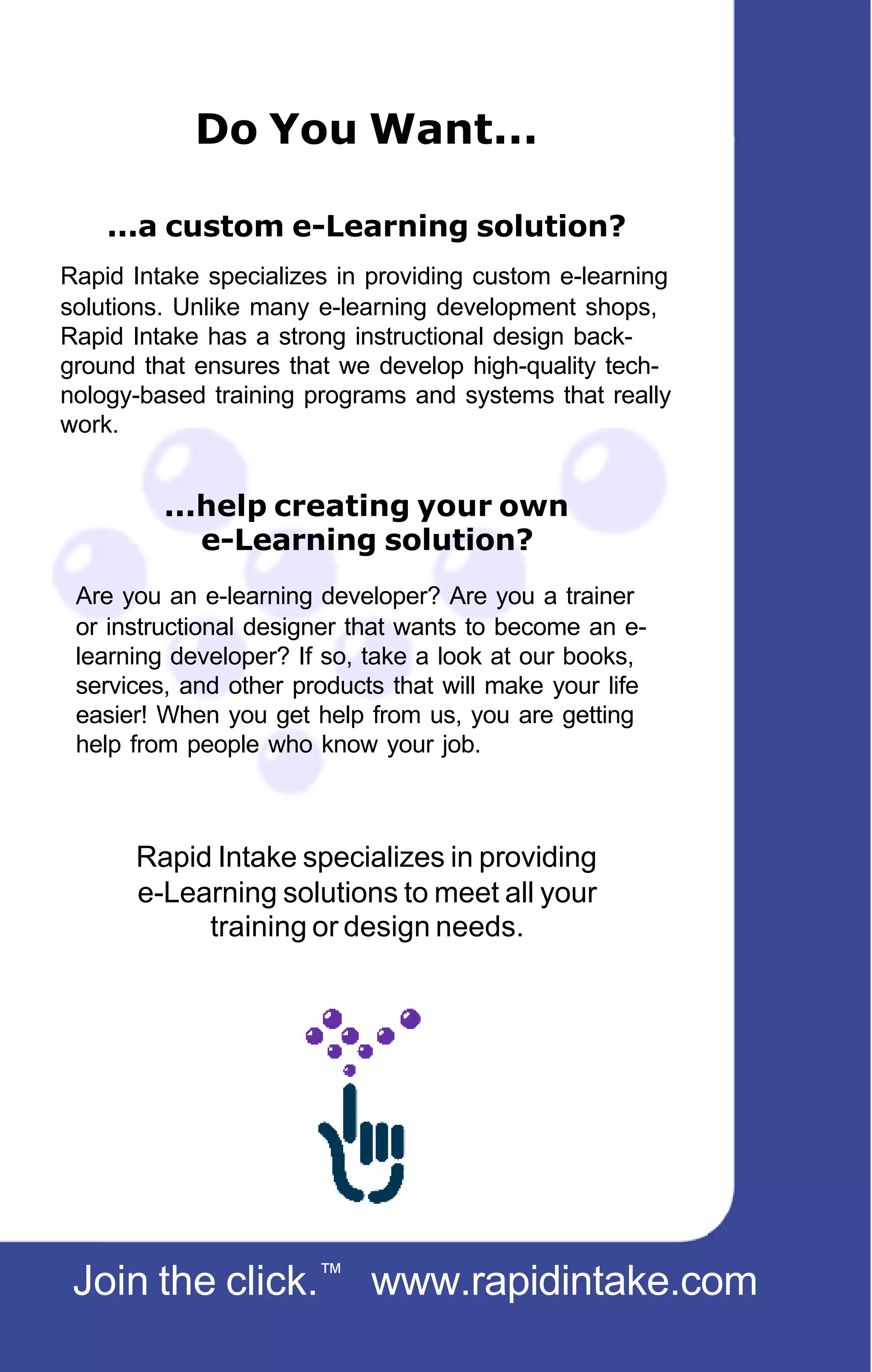 Do You Want...

    ...a custom e-Learning solution?
Rapid Intake specializes in providing custom e-learning
solutions. Unlike many e-learning development shops,
Rapid Intake has a strong instructional design back-
ground that ensures that we develop high-quality tech-
nology-based training programs and systems that really
work.


         ...help creating your own
            e-Learning solution?
 Are you an e-learning developer? Are you a trainer
 or instructional designer that wants to become an e-
 learning developer? If so, take a look at our books,
 services, and other products that will make your life
 easier! When you get help from us, you are getting
 help from people who know your job.



      Rapid Intake specializes in providing
      e-Learning solutions to meet all your
           training or design needs.




 Join the click.™ www.rapidintake.com
 