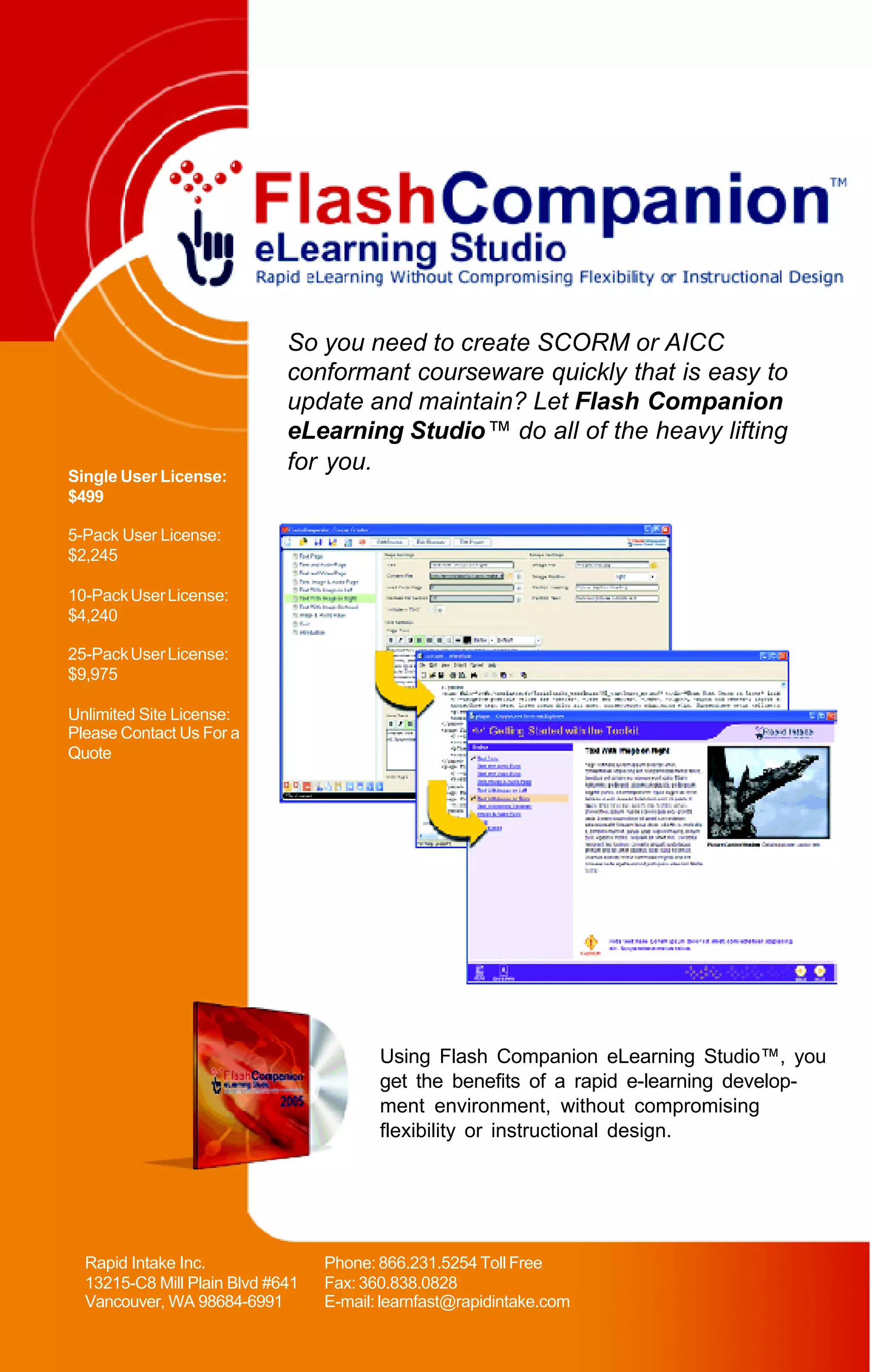 So you need to create SCORM or AICC
                             conformant courseware quickly that is easy to
                             update and maintain? Let Flash Companion
                             eLearning Studio™ do all of the heavy lifting
                             for you.
Single User License:
$499

5-Pack User License:
$2,245

10-Pack User License:
$4,240

25-Pack User License:
$9,975

Unlimited Site License:
Please Contact Us For a
Quote




                                         Using Flash Companion eLearning Studio™, you
                                         get the benefits of a rapid e-learning develop-
                                         ment environment, without compromising
                                         flexibility or instructional design.




  Rapid Intake Inc.               Phone: 866.231.5254 Toll Free
  13215-C8 Mill Plain Blvd #641   Fax: 360.838.0828
  Vancouver, WA 98684-6991        E-mail: learnfast@rapidintake.com
 