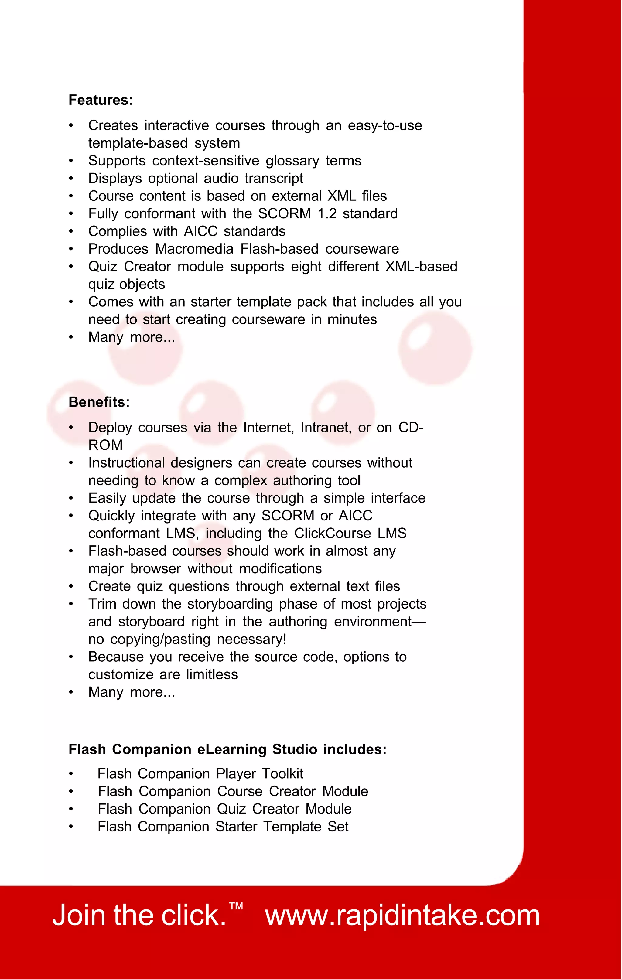 Features:
 •   Creates interactive courses through an easy-to-use
     template-based system
 •   Supports context-sensitive glossary terms
 •   Displays optional audio transcript
 •   Course content is based on external XML files
 •   Fully conformant with the SCORM 1.2 standard
 •   Complies with AICC standards
 •   Produces Macromedia Flash-based courseware
 •   Quiz Creator module supports eight different XML-based
     quiz objects
 •   Comes with an starter template pack that includes all you
     need to start creating courseware in minutes
 •   Many more...



 Benefits:
 •   Deploy courses via the Internet, Intranet, or on CD-
     ROM
 •   Instructional designers can create courses without
     needing to know a complex authoring tool
 •   Easily update the course through a simple interface
 •   Quickly integrate with any SCORM or AICC
     conformant LMS, including the ClickCourse LMS
 •   Flash-based courses should work in almost any
     major browser without modifications
 •   Create quiz questions through external text files
 •   Trim down the storyboarding phase of most projects
     and storyboard right in the authoring environment—
     no copying/pasting necessary!
 •   Because you receive the source code, options to
     customize are limitless
 •   Many more...



 Flash Companion eLearning Studio includes:
 •    Flash   Companion   Player Toolkit
 •    Flash   Companion   Course Creator Module
 •    Flash   Companion   Quiz Creator Module
 •    Flash   Companion   Starter Template Set




Join the click.™ www.rapidintake.com
 