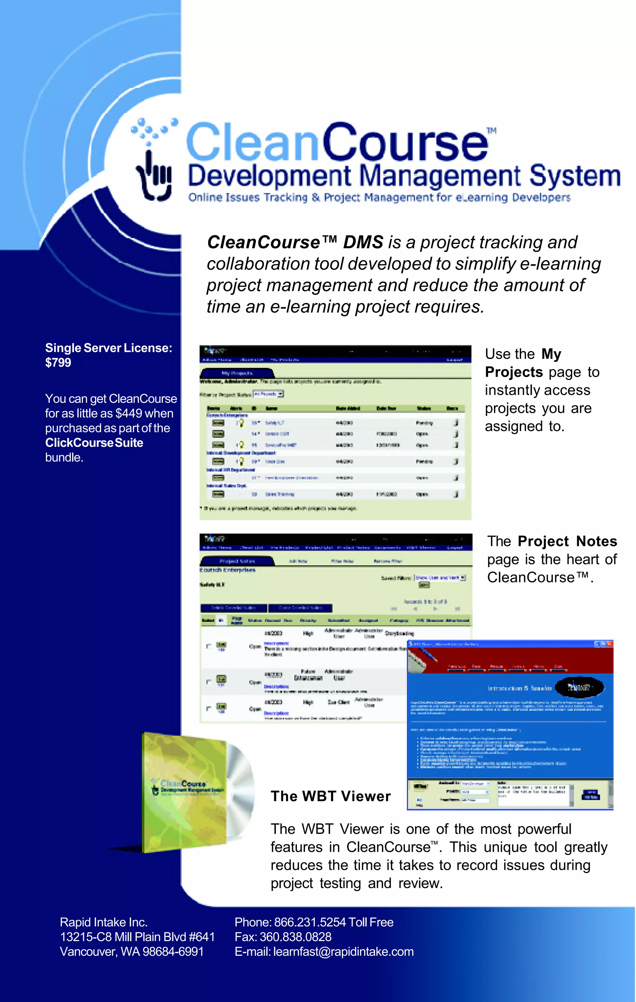 CleanCourse™ DMS is a project tracking and
                             collaboration tool developed to simplify e-learning
                             project management and reduce the amount of
                             time an e-learning project requires.

Single Server License:
                                                                       Use the My
$799
                                                                       Projects page to
                                                                       instantly access
You can get CleanCourse
for as little as $449 when                                             projects you are
purchased as part of the                                               assigned to.
ClickCourse Suite
bundle.




                                                                        The Project Notes
                                                                        page is the heart of
                                                                        CleanCourse™.




                                        The WBT Viewer

                                        The WBT Viewer is one of the most powerful
                                        features in CleanCourse™. This unique tool greatly
                                        reduces the time it takes to record issues during
                                        project testing and review.

  Rapid Intake Inc.               Phone: 866.231.5254 Toll Free
  13215-C8 Mill Plain Blvd #641   Fax: 360.838.0828
  Vancouver, WA 98684-6991        E-mail: learnfast@rapidintake.com
 
