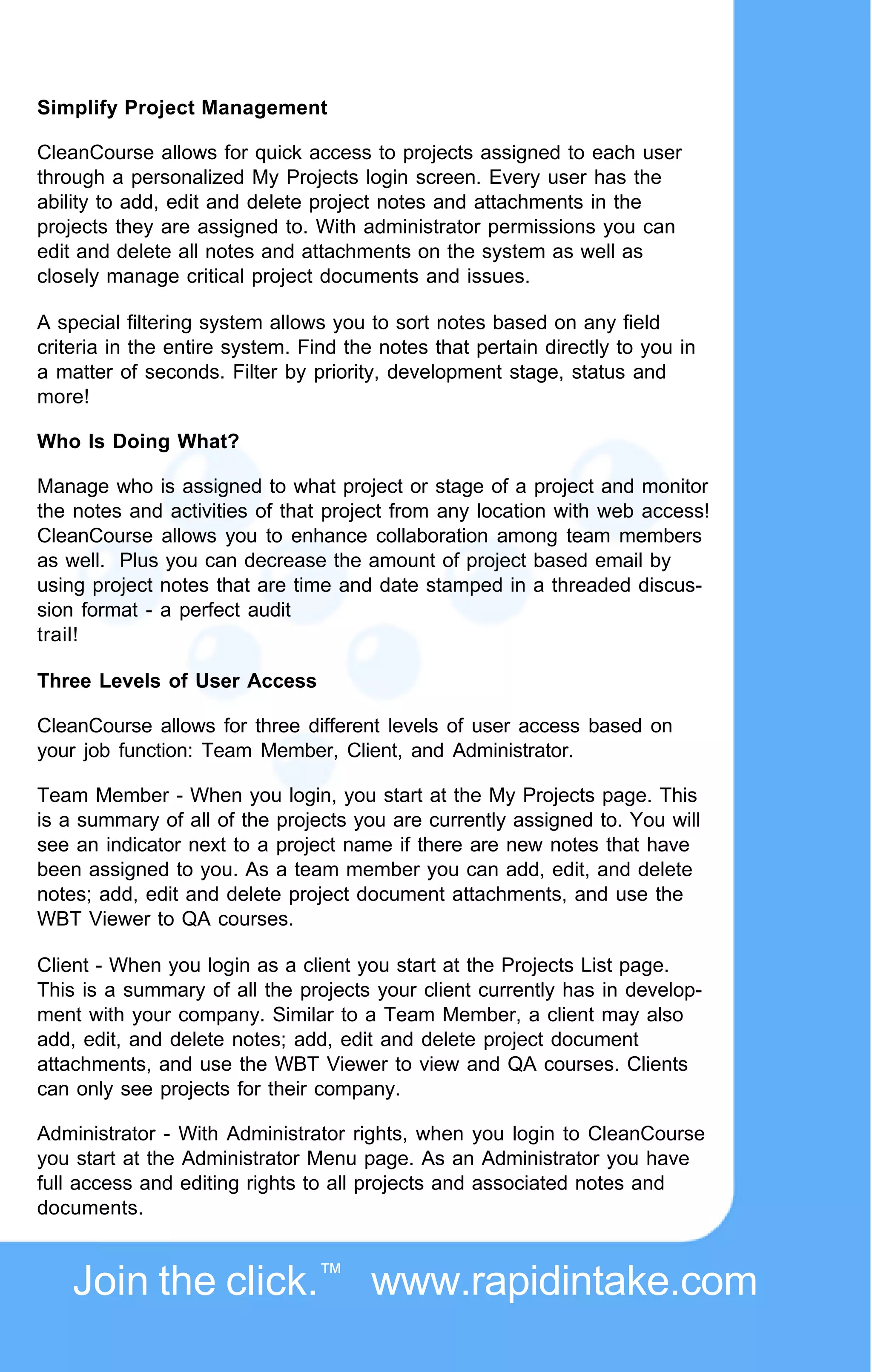 Simplify Project Management

CleanCourse allows for quick access to projects assigned to each user
through a personalized My Projects login screen. Every user has the
ability to add, edit and delete project notes and attachments in the
projects they are assigned to. With administrator permissions you can
edit and delete all notes and attachments on the system as well as
closely manage critical project documents and issues.

A special filtering system allows you to sort notes based on any field
criteria in the entire system. Find the notes that pertain directly to you in
a matter of seconds. Filter by priority, development stage, status and
more!

Who Is Doing What?

Manage who is assigned to what project or stage of a project and monitor
the notes and activities of that project from any location with web access!
CleanCourse allows you to enhance collaboration among team members
as well. Plus you can decrease the amount of project based email by
using project notes that are time and date stamped in a threaded discus-
sion format - a perfect audit
trail!

Three Levels of User Access

CleanCourse allows for three different levels of user access based on
your job function: Team Member, Client, and Administrator.

Team Member - When you login, you start at the My Projects page. This
is a summary of all of the projects you are currently assigned to. You will
see an indicator next to a project name if there are new notes that have
been assigned to you. As a team member you can add, edit, and delete
notes; add, edit and delete project document attachments, and use the
WBT Viewer to QA courses.

Client - When you login as a client you start at the Projects List page.
This is a summary of all the projects your client currently has in develop-
ment with your company. Similar to a Team Member, a client may also
add, edit, and delete notes; add, edit and delete project document
attachments, and use the WBT Viewer to view and QA courses. Clients
can only see projects for their company.

Administrator - With Administrator rights, when you login to CleanCourse
you start at the Administrator Menu page. As an Administrator you have
full access and editing rights to all projects and associated notes and
documents.



    Join the click.™ www.rapidintake.com
 