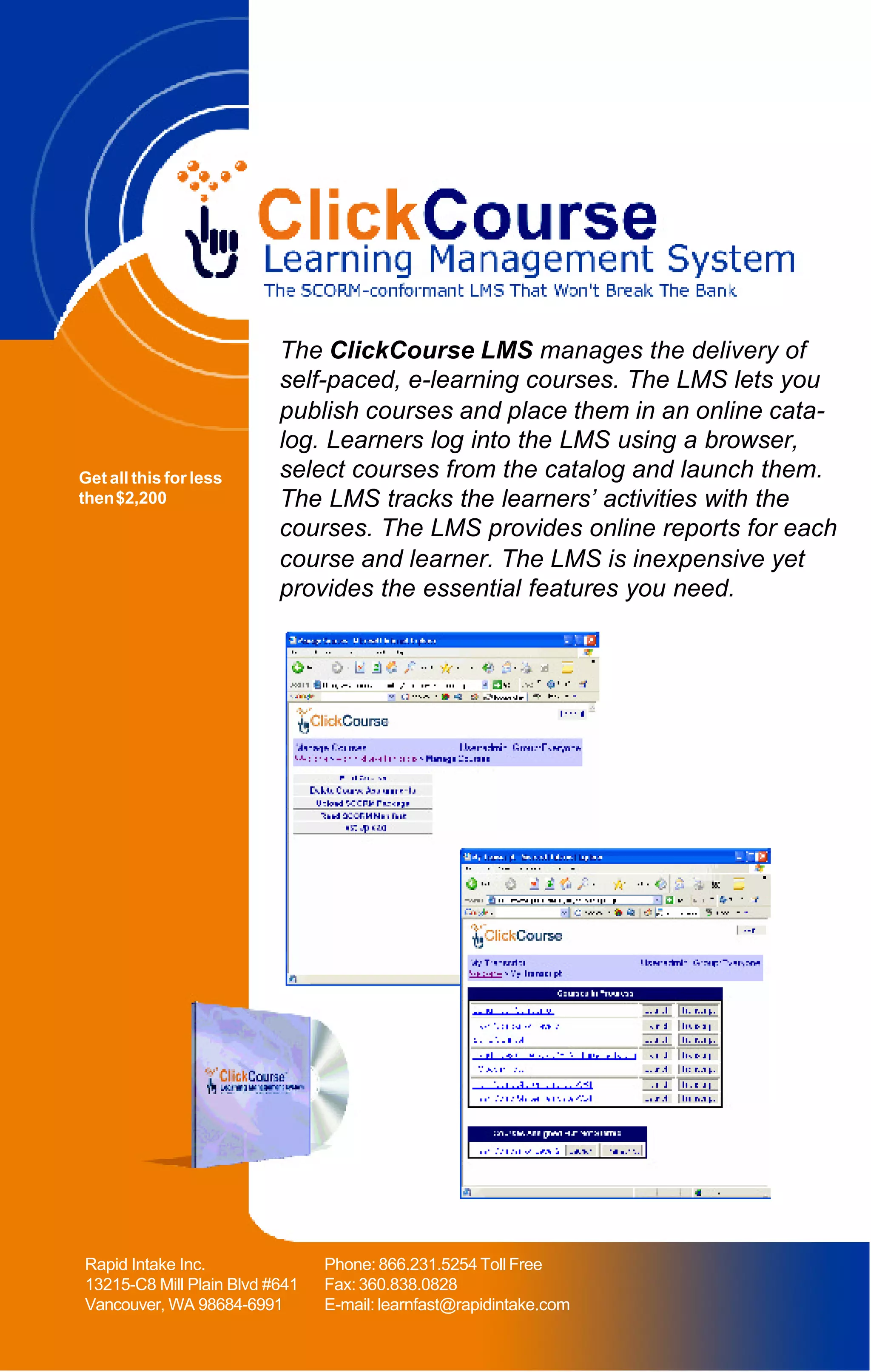 The ClickCourse LMS manages the delivery of
                          self-paced, e-learning courses. The LMS lets you
                          publish courses and place them in an online cata-
                          log. Learners log into the LMS using a browser,
Get all this for less     select courses from the catalog and launch them.
then $2,200               The LMS tracks the learners’ activities with the
                          courses. The LMS provides online reports for each
                          course and learner. The LMS is inexpensive yet
                          provides the essential features you need.




Rapid Intake Inc.               Phone: 866.231.5254 Toll Free
13215-C8 Mill Plain Blvd #641   Fax: 360.838.0828
Vancouver, WA 98684-6991        E-mail: learnfast@rapidintake.com
 
