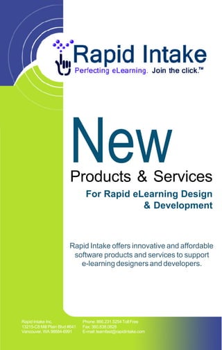 New
                         Products & Services
                                 For Rapid eLearning Design
                                             & Development



                         Rapid Intake offers innovative and affordable
                          software products and services to support
                            e-learning designers and developers.




Rapid Intake Inc.               Phone: 866.231.5254 Toll Free
13215-C8 Mill Plain Blvd #641   Fax: 360.838.0828
Vancouver, WA 98684-6991        E-mail: learnfast@rapidintake.com
 