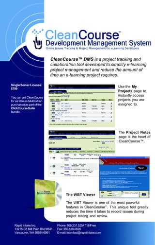CleanCourse™ DMS is a project tracking and
                             collaboration tool developed to simplify e-learning
                             project management and reduce the amount of
                             time an e-learning project requires.

Single Server License:
                                                                       Use the My
$799
                                                                       Projects page to
                                                                       instantly access
You can get CleanCourse
for as little as $449 when                                             projects you are
purchased as part of the                                               assigned to.
ClickCourse Suite
bundle.




                                                                        The Project Notes
                                                                        page is the heart of
                                                                        CleanCourse™.




                                        The WBT Viewer

                                        The WBT Viewer is one of the most powerful
                                        features in CleanCourse™. This unique tool greatly
                                        reduces the time it takes to record issues during
                                        project testing and review.

  Rapid Intake Inc.               Phone: 866.231.5254 Toll Free
  13215-C8 Mill Plain Blvd #641   Fax: 360.838.0828
  Vancouver, WA 98684-6991        E-mail: learnfast@rapidintake.com
 