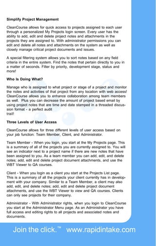 Simplify Project Management

CleanCourse allows for quick access to projects assigned to each user
through a personalized My Projects login screen. Every user has the
ability to add, edit and delete project notes and attachments in the
projects they are assigned to. With administrator permissions you can
edit and delete all notes and attachments on the system as well as
closely manage critical project documents and issues.

A special filtering system allows you to sort notes based on any field
criteria in the entire system. Find the notes that pertain directly to you in
a matter of seconds. Filter by priority, development stage, status and
more!

Who Is Doing What?

Manage who is assigned to what project or stage of a project and monitor
the notes and activities of that project from any location with web access!
CleanCourse allows you to enhance collaboration among team members
as well. Plus you can decrease the amount of project based email by
using project notes that are time and date stamped in a threaded discus-
sion format - a perfect audit
trail!

Three Levels of User Access

CleanCourse allows for three different levels of user access based on
your job function: Team Member, Client, and Administrator.

Team Member - When you login, you start at the My Projects page. This
is a summary of all of the projects you are currently assigned to. You will
see an indicator next to a project name if there are new notes that have
been assigned to you. As a team member you can add, edit, and delete
notes; add, edit and delete project document attachments, and use the
WBT Viewer to QA courses.

Client - When you login as a client you start at the Projects List page.
This is a summary of all the projects your client currently has in develop-
ment with your company. Similar to a Team Member, a client may also
add, edit, and delete notes; add, edit and delete project document
attachments, and use the WBT Viewer to view and QA courses. Clients
can only see projects for their company.

Administrator - With Administrator rights, when you login to CleanCourse
you start at the Administrator Menu page. As an Administrator you have
full access and editing rights to all projects and associated notes and
documents.



    Join the click.™ www.rapidintake.com
 