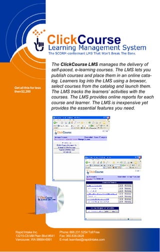 The ClickCourse LMS manages the delivery of
                          self-paced, e-learning courses. The LMS lets you
                          publish courses and place them in an online cata-
                          log. Learners log into the LMS using a browser,
Get all this for less     select courses from the catalog and launch them.
then $2,200               The LMS tracks the learners’ activities with the
                          courses. The LMS provides online reports for each
                          course and learner. The LMS is inexpensive yet
                          provides the essential features you need.




Rapid Intake Inc.               Phone: 866.231.5254 Toll Free
13215-C8 Mill Plain Blvd #641   Fax: 360.838.0828
Vancouver, WA 98684-6991        E-mail: learnfast@rapidintake.com
 