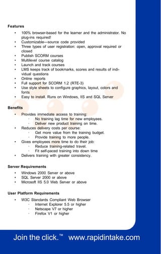 Features
   •   100% browser-based for the learner and the administrator. No
       plug-ins required!
   •   Customizable—source code provided
   •   Three types of user registration: open, approval required or
       closed
   •   Publish SCORM courses
   •   Multilevel course catalog
   •   Launch and track courses
   •   LMS keeps track of bookmarks, scores and results of indi-
       vidual questions
   •   Online reports
   •   Full support for SCORM 1.2 (RTE-3)
   •   Use style sheets to configure graphics, layout, colors and
       fonts
   •   Easy to install. Runs on Windows, IIS and SQL Server

Benefits
   •   Provides immediate access to training:
           ·   No training lag time for new employees.
           ·   Deliver new product training on time.
   •   Reduces delivery costs per course:
           ·   Get more value from the training budget.
           ·   Provide training to more people.
   •   Gives employees more time to do their job:
           ·   Reduce training-related travel.
           ·   Fit self-paced training into down time
   •   Delivers training with greater consistency.


Server Requirements
   •   Windows 2000 Server or above
   •   SQL Server 2000 or above
   •   Microsoft IIS 5.0 Web Server or above


User Platform Requirements
   •   W3C Standards Compliant Web Browser
         ·   Internet Explorer 5.5 or higher
         ·   Netscape V7 or higher
         ·   Firefox V1 or higher




   Join the click.™ www.rapidintake.com
 