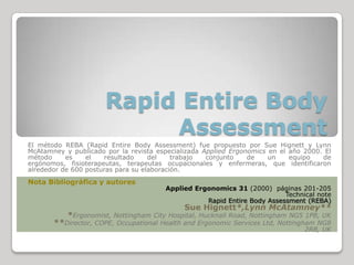 Rapid Entire Body
                           Assessment
El método REBA (Rapid Entire Body Assessment) fue propuesto por Sue Hignett y Lynn
McAtamney y publicado por la revista especializada Applied Ergonomics en el año 2000. El
método     es    el   resultado     del    trabajo  conjunto    de    un    equipo   de
ergónomos, fisioterapeutas, terapeutas ocupacionales y enfermeras, que identificaron
alrededor de 600 posturas para su elaboración.
Nota Bibliográfica y autores
                                       Applied Ergonomics 31 (2000) páginas 201-205
                                                                         Technical note
                                                  Rapid Entire Body Assessment (REBA)
                                             Sue Hignett*,Lynn McAtamney**
           *Ergonomist, Nottingham City Hospital, Hucknall Road, Nottingham NG5 1PB, UK
       **Director, COPE, Occupational Health and Ergonomic Services Ltd, Nottingham NG8
                                                                                2RB, UK
 