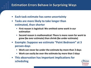 Estimation Errors Behave in Surprising WaysEach task estimate has some uncertaintyTasks are more likely to take longer than estimated, than shorterFirst reason is logistical: We omitted some work in our estimationSecond reason is mathematical: There is more room for work to grow (be over estimate) than shrink (be under estimate)Example: Suppose we estimate “Paint Bedroom” at 3 person-daysWork can never be under the estimate by more than 3 daysWork can easily be over the estimate by more than 3 daysThis observation has important implications for scheduling