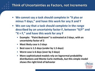 Think of Uncertainties as Factors, not IncrementsWe cannot say a task should complete in “X plus or minus Y days,” and have this work for any X and YWe can say that a task should complete in the range described by an uncertainty factor F, between “X/F” and “X × F,” and have this work for any FExample:  “Paint Bedroom” is estimated at 3 days, with an uncertainty factor of 2Most likely case is 3 daysBest case is 1.5 days (under by 1.5 days)Worst case is 6 days (over by 3 days)More sophisticated models rely on lognormal probability distributions and Monte Carlo methods, but this simple model shows the right kind of behavior