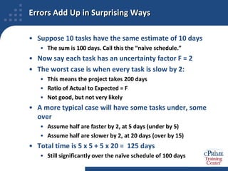 Errors Add Up in Surprising WaysSuppose 10 tasks have the same estimate of 10 daysThe sum is 100 days. Call this the “naïve schedule.”Now say each task has an uncertainty factor F = 2The worst case is when every task is slow by 2:This means the project takes 200 daysRatio of Actual to Expected = FNot good, but not very likelyA more typical case will have some tasks under, some overAssume half are faster by 2, at 5 days (under by 5)Assume half are slower by 2, at 20 days (over by 15)Total time is 5 x 5 + 5 x 20 =  125 daysStill significantly over the naïve schedule of 100 days