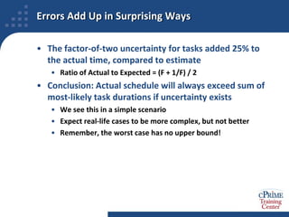 Errors Add Up in Surprising WaysThe factor-of-two uncertainty for tasks added 25% to the actual time, compared to estimateRatio of Actual to Expected = (F + 1/F) / 2Conclusion: Actual schedule will always exceed sum of most-likely task durations if uncertainty existsWe see this in a simple scenarioExpect real-life cases to be more complex, but not betterRemember, the worst case has no upper bound!