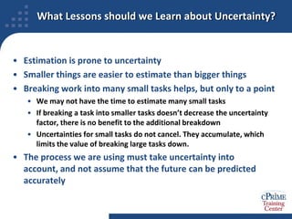 What Lessons should we Learn about Uncertainty?Estimation is prone to uncertaintySmaller things are easier to estimate than bigger thingsBreaking work into many small tasks helps, but only to a pointWe may not have the time to estimate many small tasksIf breaking a task into smaller tasks doesn’t decrease the uncertainty factor, there is no benefit to the additional breakdownUncertainties for small tasks do not cancel. They accumulate, which limits the value of breaking large tasks down.The process we are using must take uncertainty into account, and not assume that the future can be predicted accurately