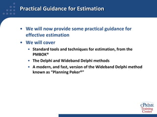 Practical Guidance for EstimationWe will now provide some practical guidance for effective estimationWe will coverStandard tools and techniques for estimation, from the PMBOK®The Delphi and Wideband Delphi methodsA modern, and fast, version of the Wideband Delphi method known as “Planning Poker®”