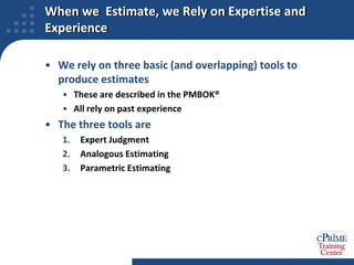 When we  Estimate, we Rely on Expertise and ExperienceWe rely on three basic (and overlapping) tools to produce estimatesThese are described in the PMBOK®All rely on past experienceThe three tools areExpert JudgmentAnalogous EstimatingParametric Estimating