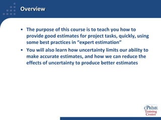 OverviewThe purpose of this course is to teach you how to provide good estimates for project tasks, quickly, using some best practices in “expert estimation”You will also learn how uncertainty limits our ability to make accurate estimates, and how we can reduce the effects of uncertainty to produce better estimates