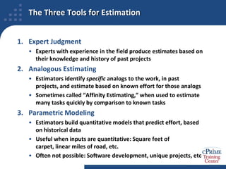 The Three Tools for EstimationExpert JudgmentExperts with experience in the field produce estimates based on their knowledge and history of past projectsAnalogous EstimatingEstimators identify specific analogs to the work, in past projects, and estimate based on known effort for those analogsSometimes called “Affinity Estimating,” when used to estimate many tasks quickly by comparison to known tasksParametric ModelingEstimators build quantitative models that predict effort, based on historical dataUseful when inputs are quantitative: Square feet of carpet, linear miles of road, etc.Often not possible: Software development, unique projects, etc