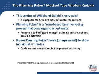 How do we get those results quickly?The Delphi MethodsThe Rand Corporation developed the original Delphi method for expert estimation in the 1940sIt is an anonymous, group-based, iterative forecasting methodEstimators answer questionnaires in Round 1Estimators review anonymous answers, revise their answersProcess repeats until stopping criterion is metNumber of roundsConsensus or stability of resultsIn the 1970s, Barry Boehm and John Farqhuar designed a variant that makes greater use of communication and collaboration, and named it Wideband DelphiLike Delphi, but done in group meetings, with discussionHolds one meeting per round, until time to stop