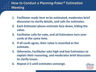 The Planning Poker® Method Taps Wisdom QuicklyThis version of Wideband Delphi is very quickIt is popular for Agile projects, but useful for any kindPlanning Poker® is a Team-based iterative voting process that converges to an estimatePurpose is to find “good enough” estimate quickly, not best possible estimateIt uses Planning Poker® cards (or equivalent) to show individual estimatesCards are not anonymous, but do prevent anchoringPLANNING POKER® is a reg. trademark of Mountain Goat Software, LLC