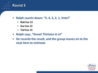 Example Walk-Through for Planning Poker®We will use this technique to estimate, “How many chickens are required for a dinner party for twenty people?”The Facilitator is Ralph RunnerThe Requirements Owner is Debbie DinerThe Estimation Team has three membersBob CookSue ChefTed BakerWe begin with the first round of voting, and follow the process through to a final estimate