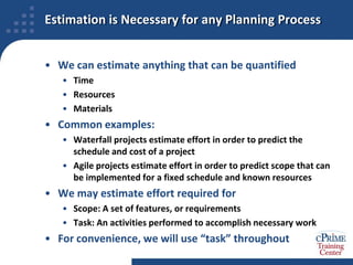 Estimation is Necessary for any Planning ProcessWe can estimate anything that can be quantifiedTimeResourcesMaterialsCommon examples:Waterfall projects estimate effort in order to predict the schedule and cost of a projectAgile projects estimate effort in order to predict scope that can be implemented for a fixed schedule and known resourcesWe may estimate effort required forScope: A set of features, or requirementsTask: An activities performed to accomplish necessary workFor convenience, we will use “task” throughout