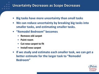 Uncertainty Decreases as Scope DecreasesBig tasks have more uncertainty than small tasksWe can reduce uncertainty by breaking big tasks into smaller tasks, and estimating smaller tasks.“Remodel Bedroom” becomesRemove old carpetPaint roomCut new carpet to fitInstall new carpetIf we study and estimate each smaller task, we can get a better estimate for the larger task to “Remodel Bedroom”
