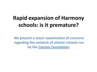 Rapid expansion of Harmony
  schools: is it premature?

We present a closer examination of concerns
regarding the network of charter schools run
        by the Cosmos Foundation.
 