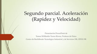 Segundo parcial. Aceleración
(Rapidez y Velocidad)
Presentación PowerPoint de
Tomas Willibaldo Torres Rivera, Profesor de Física
Centro de Bachillerato Tecnológico Industrial y de Servicios 198, CBTiS 198
 