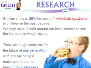 Studies show a  30%   increase of  metabolic syndrome   in children in the past decade. We only have to look around our local schools to see the increase in weight issues. There are huge concerns for  the future of  this generation   with  obesity  being a  major contributor to  most  chronic diseases.   Rapid Fat Loss   Program 