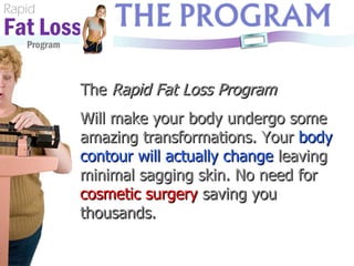 Rapid Fat Loss   Program The  Rapid Fat Loss Program Will make your body undergo some amazing transformations. Your  body contour will actually change  leaving minimal sagging skin. No need for  cosmetic surgery   saving you thousands. 