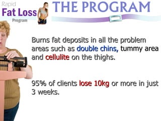 Rapid Fat Loss   Program Burns fat deposits in all the problem areas such as  double chins,   tummy area  and  cellulite  on the thighs. 95% of clients  lose 10kg  or more in just 3 weeks.  